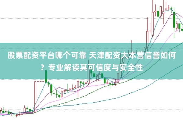 股票配资平台哪个可靠 天津配资大本营信誉如何？专业解读其可信度与安全性