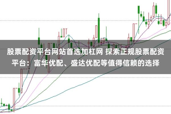 股票配资平台网站首选加杠网 探索正规股票配资平台：富华优配、盛达优配等值得信赖的选择