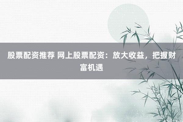 股票配资推荐 网上股票配资：放大收益，把握财富机遇