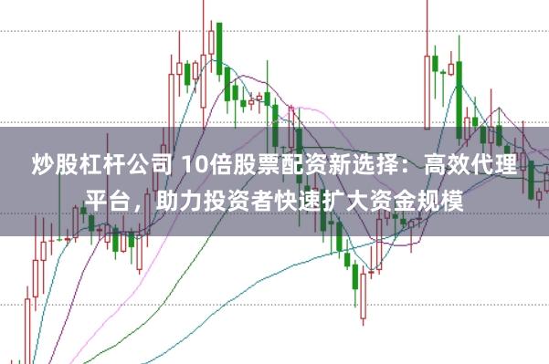 炒股杠杆公司 10倍股票配资新选择：高效代理平台，助力投资者快速扩大资金规模