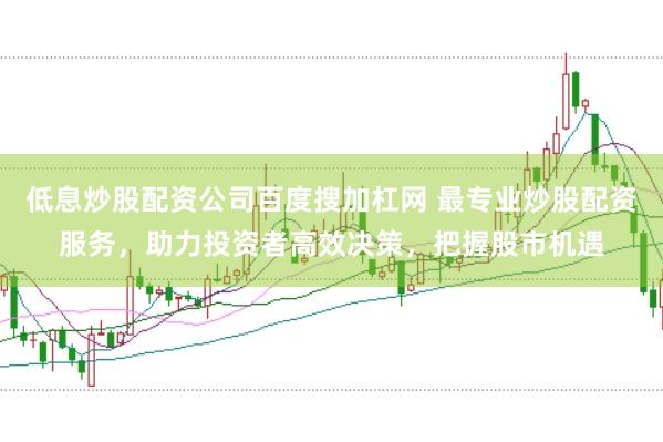 低息炒股配资公司百度搜加杠网 最专业炒股配资服务，助力投资者高效决策，把握股市机遇