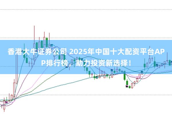 香港大牛证券公司 2025年中国十大配资平台APP排行榜，助力投资新选择！