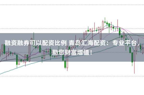 融资融券可以配资比例 青岛汇海配资：专业平台，助您财富增值！