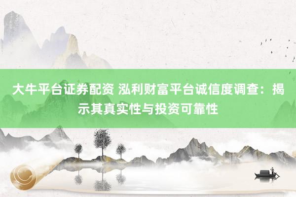 大牛平台证券配资 泓利财富平台诚信度调查：揭示其真实性与投资可靠性