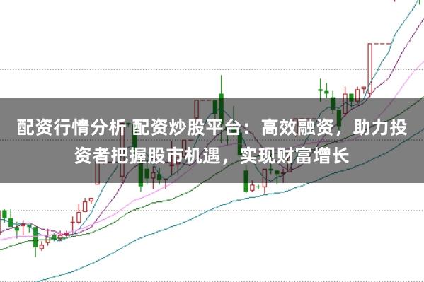 配资行情分析 配资炒股平台：高效融资，助力投资者把握股市机遇，实现财富增长
