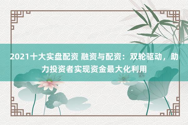 2021十大实盘配资 融资与配资：双轮驱动，助力投资者实现资金最大化利用
