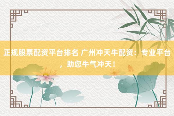 正规股票配资平台排名 广州冲天牛配资：专业平台，助您牛气冲天！