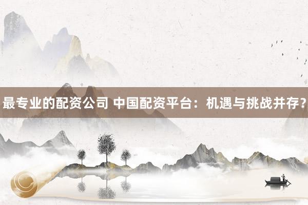 最专业的配资公司 中国配资平台：机遇与挑战并存？