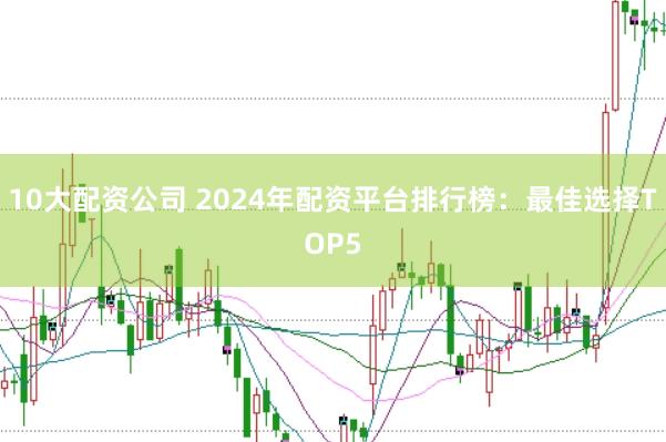 10大配资公司 2024年配资平台排行榜：最佳选择TOP5