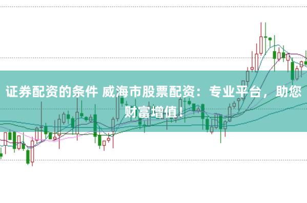 证券配资的条件 威海市股票配资：专业平台，助您财富增值！