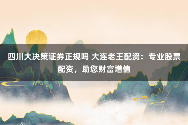 四川大决策证券正规吗 大连老王配资：专业股票配资，助您财富增值
