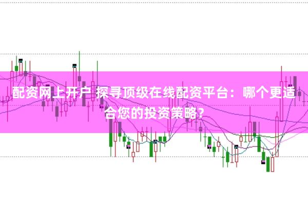 配资网上开户 探寻顶级在线配资平台：哪个更适合您的投资策略？