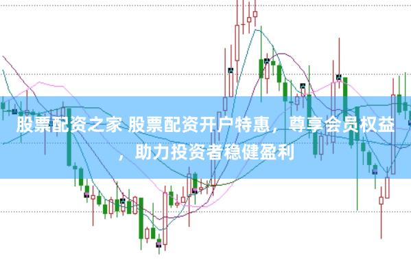 股票配资之家 股票配资开户特惠，尊享会员权益，助力投资者稳健盈利