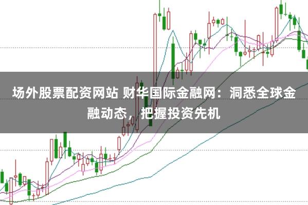 场外股票配资网站 财华国际金融网：洞悉全球金融动态，把握投资先机