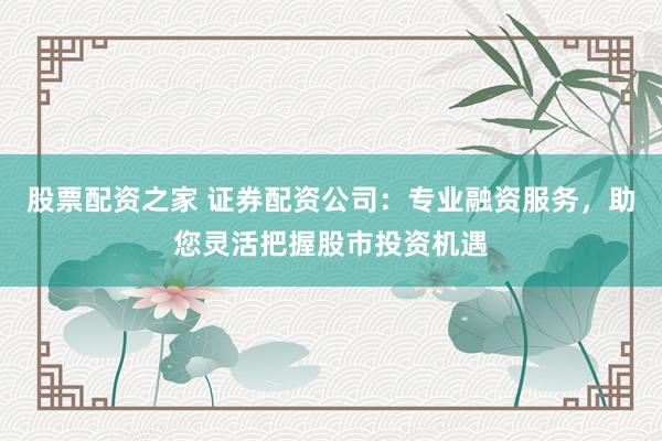 股票配资之家 证券配资公司：专业融资服务，助您灵活把握股市投资机遇