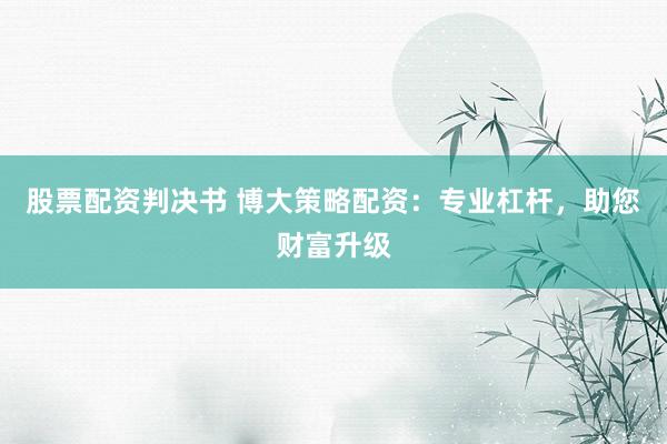 股票配资判决书 博大策略配资:专业杠杆,助您财富升级
