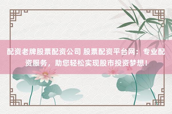 配资老牌股票配资公司 股票配资平台网：专业配资服务，助您轻松实现股市投资梦想！