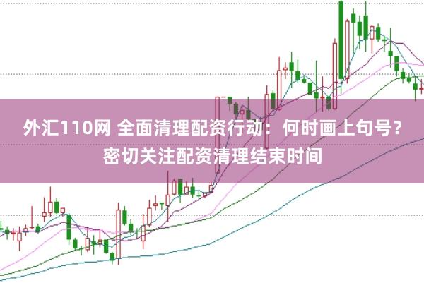 外汇110网 全面清理配资行动:何时画上句号?密切关注配资清理结束时间