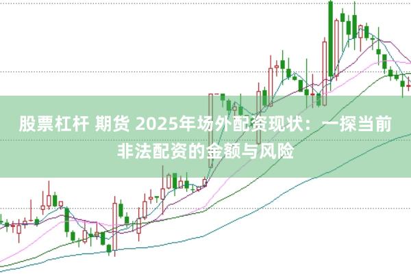 股票杠杆 期货 2025年场外配资现状：一探当前非法配资的金额与风险