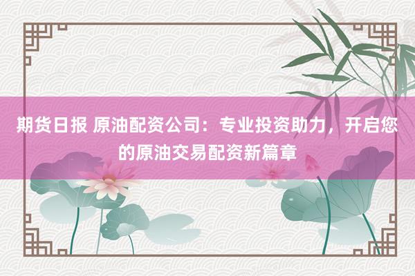 期货日报 原油配资公司：专业投资助力，开启您的原油交易配资新篇章