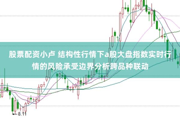股票配资小卢 结构性行情下a股大盘指数实时行情的风险承受边界分析跨品种联动