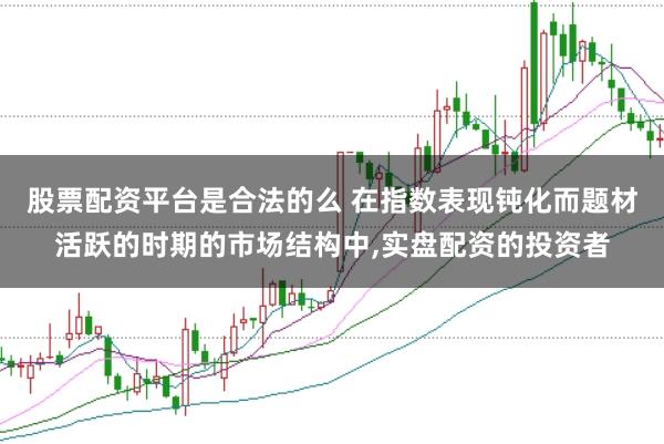 股票配资平台是合法的么 在指数表现钝化而题材活跃的时期的市场结构中，实盘配资的投资者