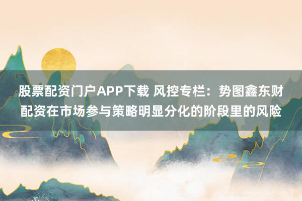 股票配资门户APP下载 风控专栏：势图鑫东财配资在市场参与策略明显分化的阶段里的风险