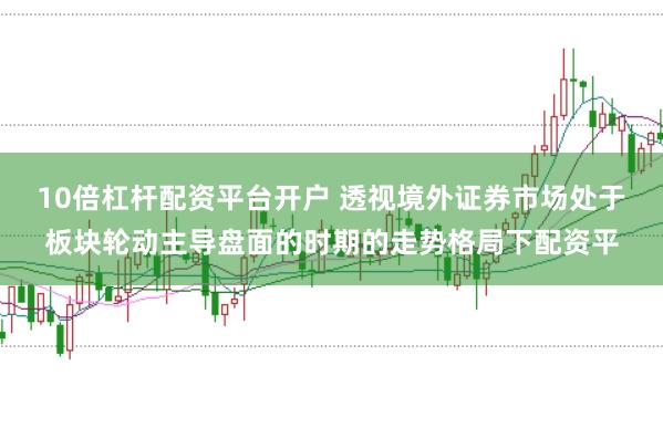 10倍杠杆配资平台开户 透视境外证券市场处于板块轮动主导盘面的时期的走势格局下配资平