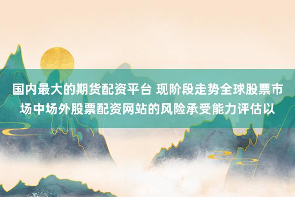 国内最大的期货配资平台 现阶段走势全球股票市场中场外股票配资网站的风险承受能力评估以