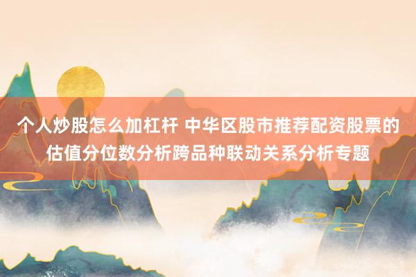 个人炒股怎么加杠杆 中华区股市推荐配资股票的估值分位数分析跨品种联动关系分析专题