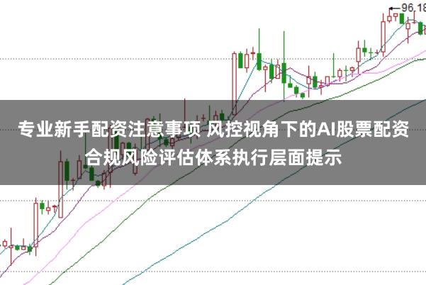 专业新手配资注意事项 风控视角下的AI股票配资合规风险评估体系执行层面提示