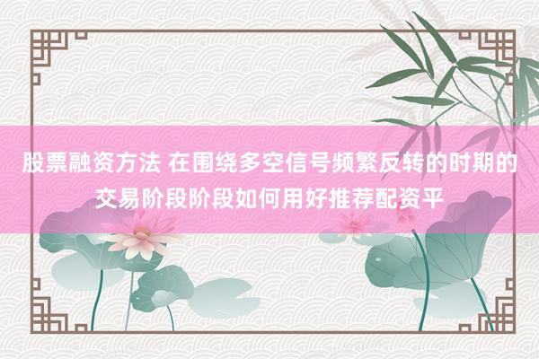 股票融资方法 在围绕多空信号频繁反转的时期的交易阶段阶段如何用好推荐配资平
