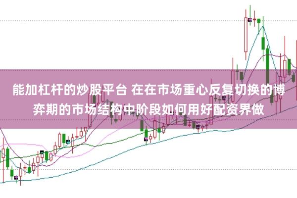 能加杠杆的炒股平台 在在市场重心反复切换的博弈期的市场结构中阶段如何用好配资界做