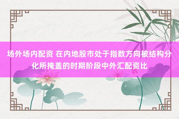 场外场内配资 在内地股市处于指数方向被结构分化所掩盖的时期阶段中外汇配资比