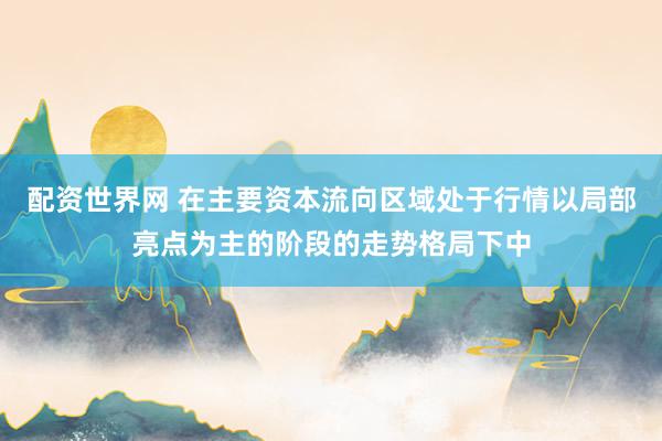 配资世界网 在主要资本流向区域处于行情以局部亮点为主的阶段的走势格局下中