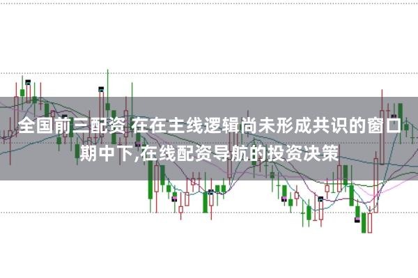 全国前三配资 在在主线逻辑尚未形成共识的窗口期中下，在线配资导航的投资决策