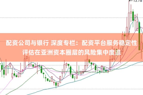 配资公司与银行 深度专栏：配资平台服务稳定性评估在亚洲资本圈层的风险集中度追