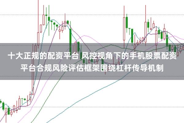 十大正规的配资平台 风控视角下的手机股票配资平台合规风险评估框架围绕杠杆传导机制