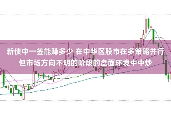 新债中一签能赚多少 在中华区股市在多策略并行但市场方向不明的阶段的盘面环境中中炒
