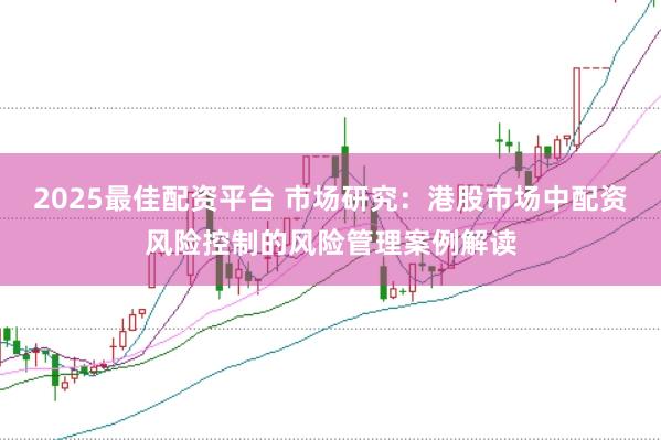2025最佳配资平台 市场研究：港股市场中配资风险控制的风险管理案例解读