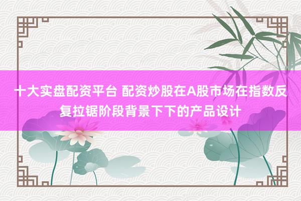 十大实盘配资平台 配资炒股在A股市场在指数反复拉锯阶段背景下下的产品设计