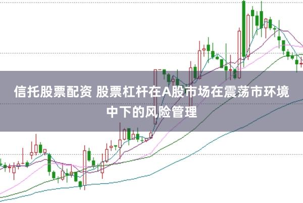 信托股票配资 股票杠杆在A股市场在震荡市环境中下的风险管理