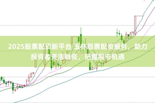 2025股票配资新平台 玉林股票配资服务，助力投资者灵活融资，把握股市机遇