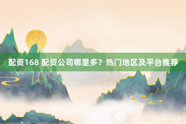 配资168 配资公司哪里多？热门地区及平台推荐