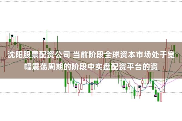 沈阳股票配资公司 当前阶段全球资本市场处于宽幅震荡周期的阶段中实盘配资平台的资