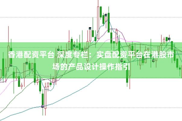 香港配资平台 深度专栏:实盘配资平台在港股市场的产品设计操作指引