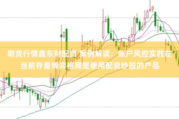 期货行情鑫东财配资 案例解读：账户风控实践在当前存量博弈格局里使用配资炒股的产品