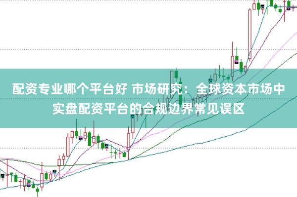 配资专业哪个平台好 市场研究：全球资本市场中实盘配资平台的合规边界常见误区