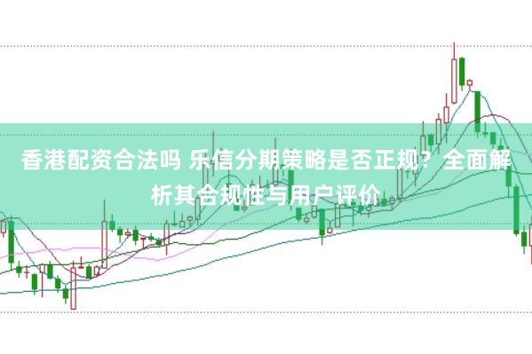 香港配资合法吗 乐信分期策略是否正规？全面解析其合规性与用户评价