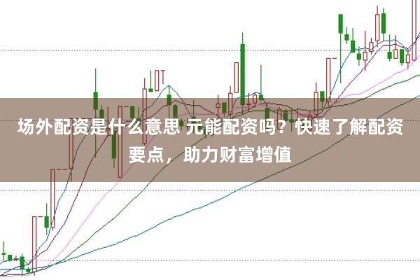 场外配资是什么意思 元能配资吗？快速了解配资要点，助力财富增值